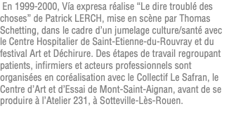  En 1999-2000, Vía expresa réalise “Le dire troublé des choses” de Patrick LERCH, mise en scène par Thomas Schetting, dans le cadre d’un jumelage culture/santé avec le Centre Hospitalier de Saint-Etienne-du-Rouvray et du festival Art et Déchirure. Des étapes de travail regroupant patients, infirmiers et acteurs professionnels sont organisées en coréalisation avec le Collectif Le Safran, le Centre d’Art et d’Essai de Mont-Saint-Aignan, avant de se produire à l’Atelier 231, à Sotteville-Lès-Rouen. 